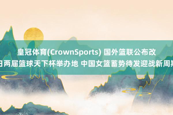 皇冠体育(CrownSports) 国外篮联公布改日两届篮球天下杯举办地 中国女篮蓄势待发迎战新周期