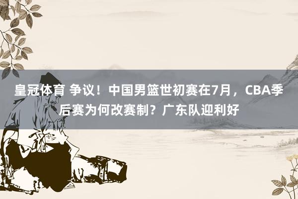 皇冠体育 争议！中国男篮世初赛在7月，CBA季后赛为何改赛制？广东队迎利好