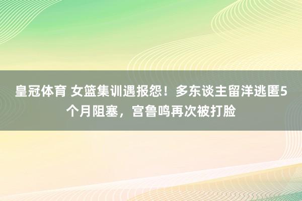 皇冠体育 女篮集训遇报怨！多东谈主留洋逃匿5个月阻塞，宫鲁鸣再次被打脸