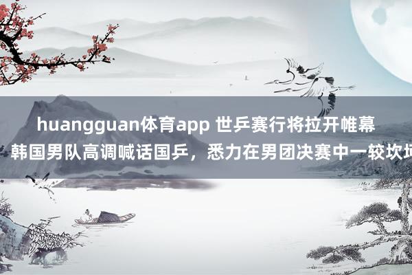 huangguan体育app 世乒赛行将拉开帷幕，韩国男队高调喊话国乒，悉力在男团决赛中一较坎坷