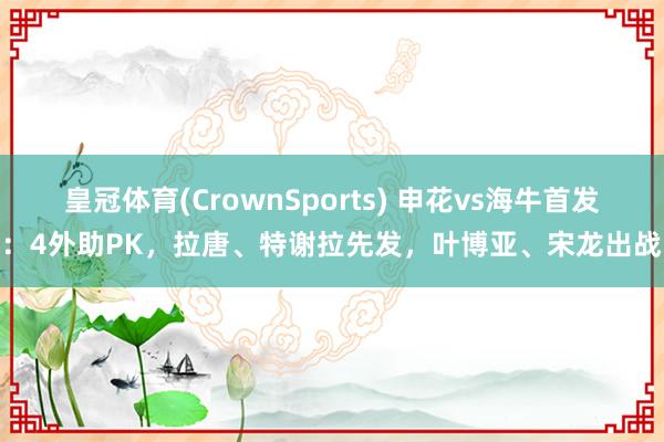 皇冠体育(CrownSports) 申花vs海牛首发：4外助PK，拉唐、特谢拉先发，叶博亚、宋龙出战