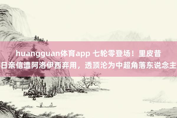 huangguan体育app 七轮零登场！里皮昔日亲信遭阿洛伊西弃用，透顶沦为中超角落东说念主