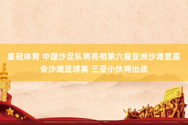 皇冠体育 中国沙足队将亮相第六届亚洲沙滩显露会沙滩足球赛 三亚小伙将出战