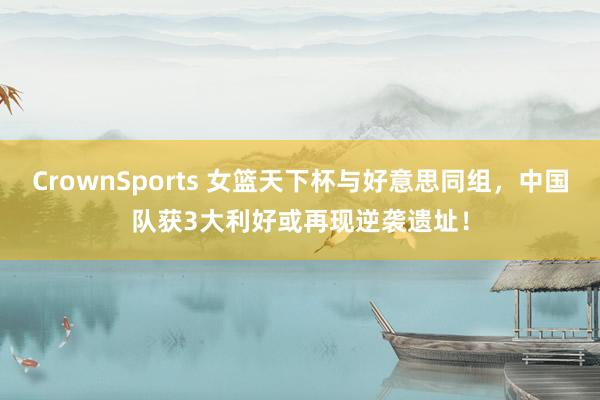 CrownSports 女篮天下杯与好意思同组，中国队获3大利好或再现逆袭遗址！
