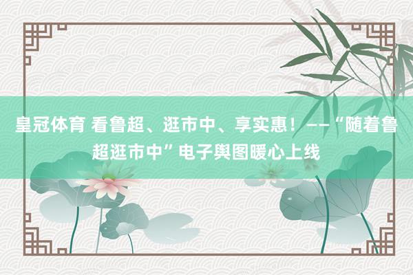 皇冠体育 看鲁超、逛市中、享实惠！——“随着鲁超逛市中”电子舆图暖心上线