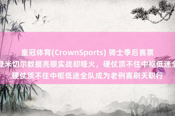 皇冠体育(CrownSports) 骑士季后赛票价刚涨心气就变了，哈登米切尔数据亮眼实战却哑火，硬仗顶不住中枢低迷全队成为老例赛刷天职行