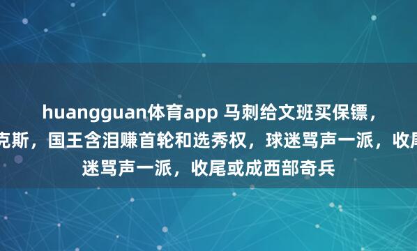 huangguan体育app 马刺给文班买保镖，砸2.29亿锁福克斯，国王含泪赚首轮和选秀权，球迷骂声一派，收尾或成西部奇兵