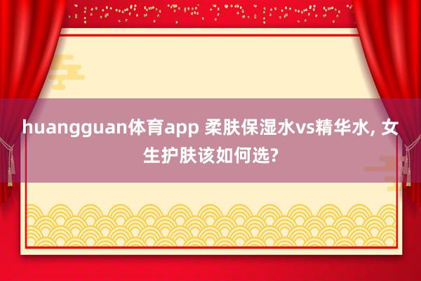 huangguan体育app 柔肤保湿水vs精华水， 女生护肤该如何选?