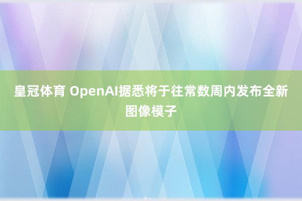 皇冠体育 OpenAI据悉将于往常数周内发布全新图像模子