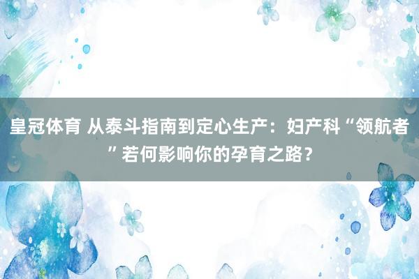 皇冠体育 从泰斗指南到定心生产：妇产科“领航者”若何影响你的孕育之路？