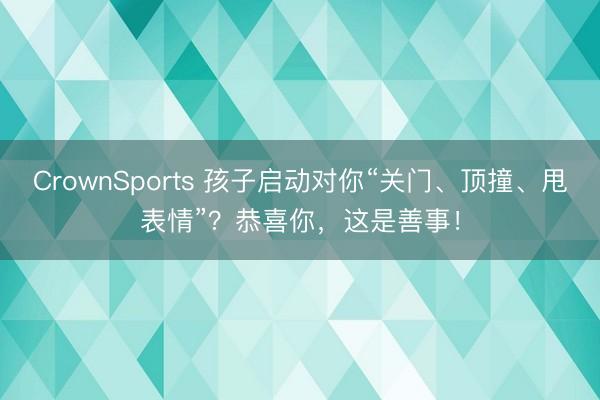 CrownSports 孩子启动对你“关门、顶撞、甩表情”？恭喜你，这是善事！