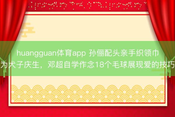 huangguan体育app 孙俪配头亲手织领巾为犬子庆生，邓超自学作念18个毛球展现爱的技巧