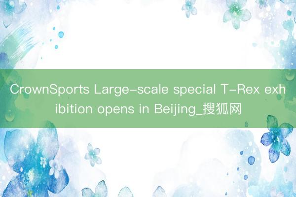 CrownSports Large-scale special T-Rex exhibition opens in Beijing_搜狐网