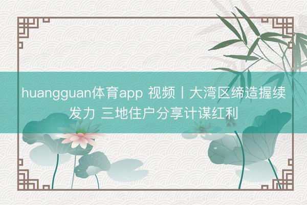 huangguan体育app 视频丨大湾区缔造握续发力 三地住户分享计谋红利
