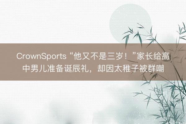 CrownSports “他又不是三岁！”家长给高中男儿准备诞辰礼，却因太稚子被群嘲