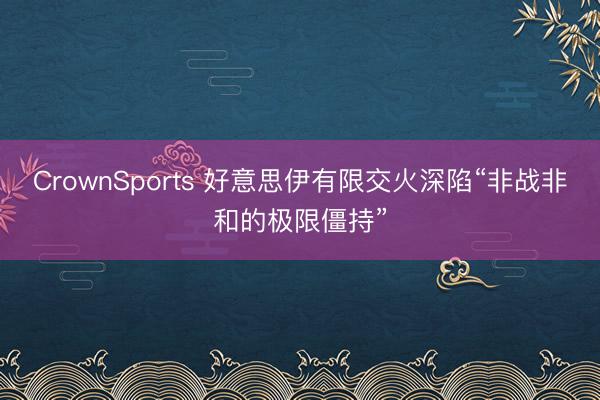 CrownSports 好意思伊有限交火深陷“非战非和的极限僵持”