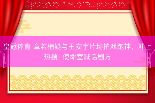 皇冠体育 章若楠疑与王安宇片场拍戏跑神，冲上热搜! 使命室喊话剧方