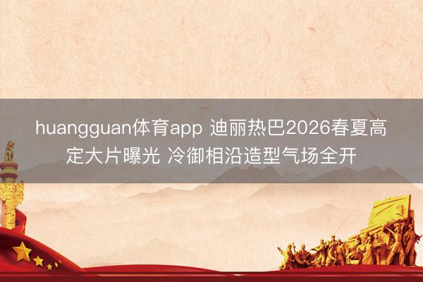 huangguan体育app 迪丽热巴2026春夏高定大片曝光 冷御相沿造型气场全开