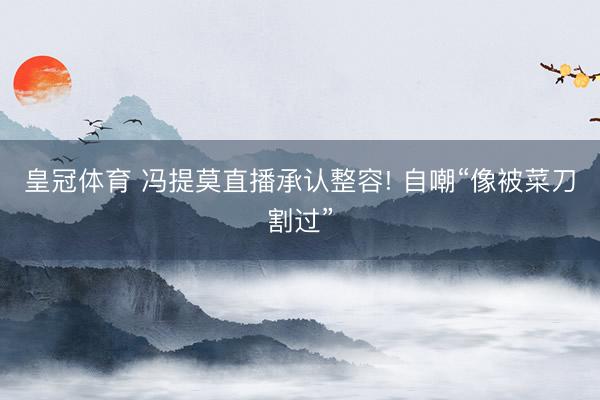 皇冠体育 冯提莫直播承认整容! 自嘲“像被菜刀割过”