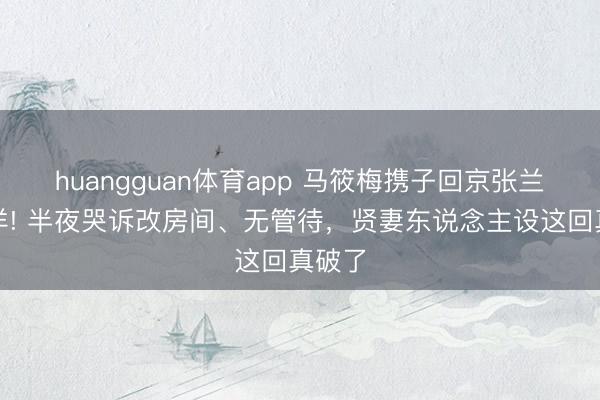 huangguan体育app 马筱梅携子回京张兰却出洋! 半夜哭诉改房间、无管待，贤妻东说念主设这回真破了